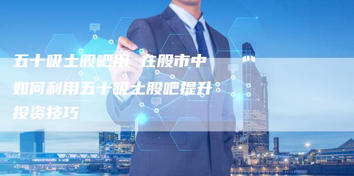 五十吸土股吧用 在股市中如何利用五十吸土股吧提升投资技巧
