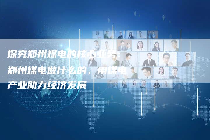 探究郑州煤电的核心业务：郑州煤电做什么的，用煤电产业助力经济发展