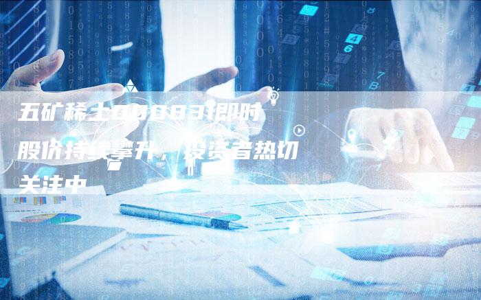 五矿稀土000831即时股价持续攀升，投资者热切关注中