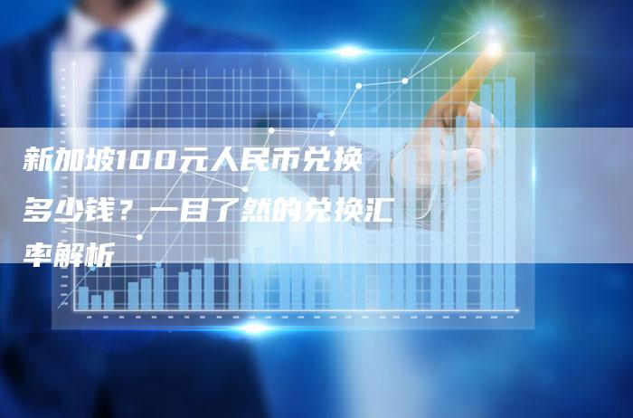 新加坡100元人民币兑换多少钱？一目了然的兑换汇率解析