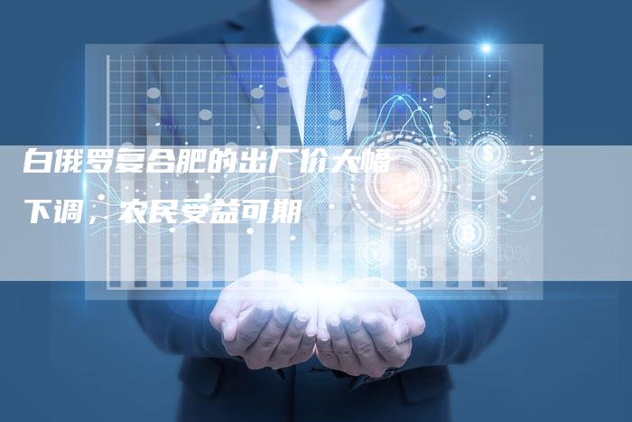 白俄罗复合肥的出厂价大幅下调，农民受益可期