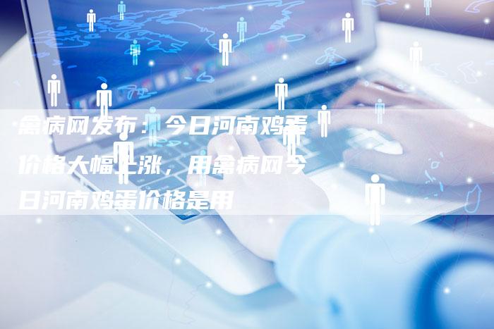 禽病网发布：今日河南鸡蛋价格大幅上涨，用禽病网今日河南鸡蛋价格是用