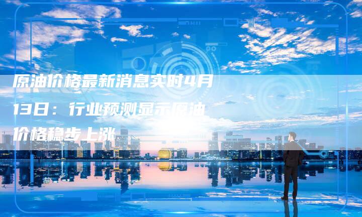 原油价格最新消息实时4月13日：行业预测显示原油价格稳步上涨