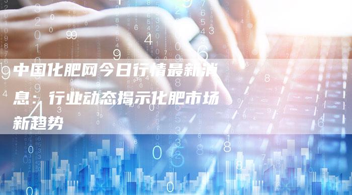 中国化肥网今日行情最新消息：行业动态揭示化肥市场新趋势