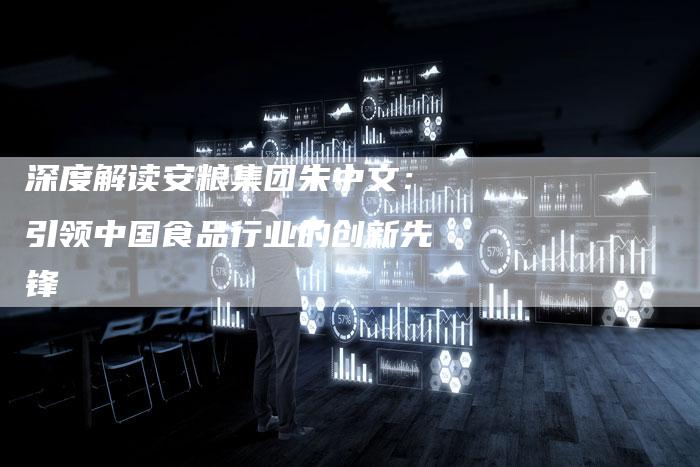 深度解读安粮集团朱中文：引领中国食品行业的创新先锋