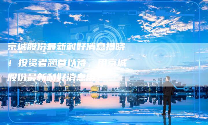 京城股份最新利好消息揭晓！投资者翘首以待，用京城股份最新利好消息用！