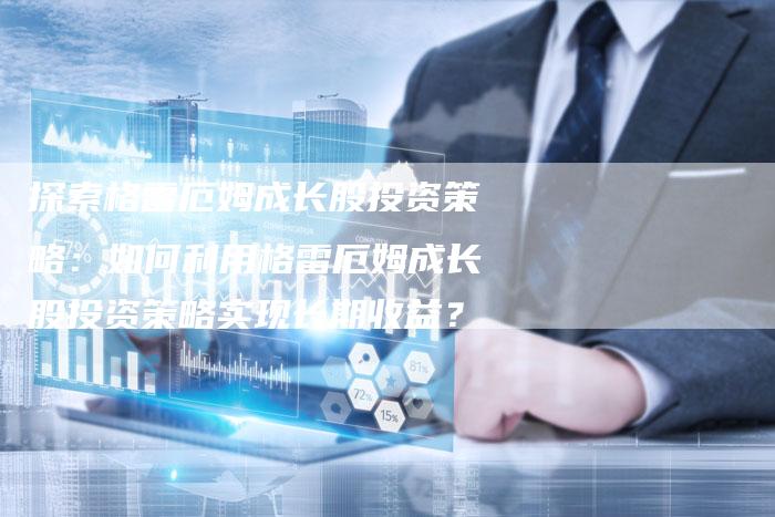 探索格雷厄姆成长股投资策略：如何利用格雷厄姆成长股投资策略实现长期收益？