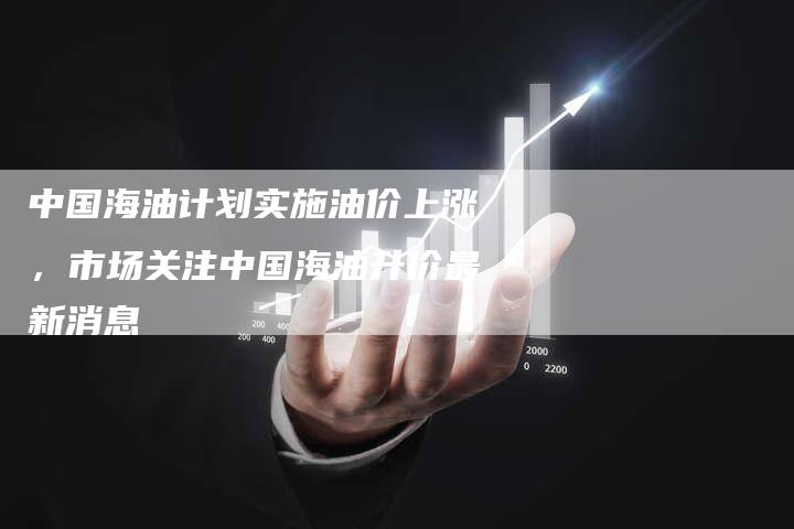 中国海油计划实施油价上涨，市场关注中国海油升价最新消息