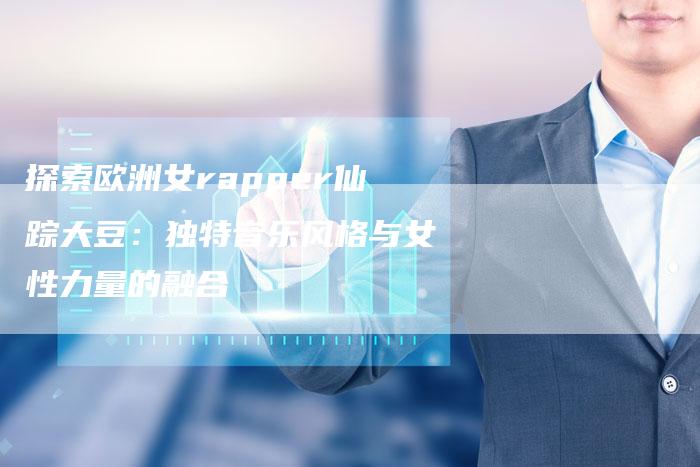 探索欧洲女rapper仙踪大豆：独特音乐风格与女性力量的融合