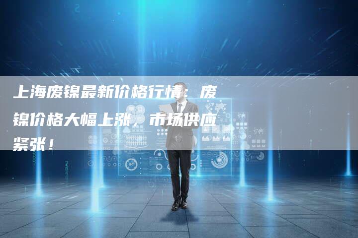 上海废镍最新价格行情：废镍价格大幅上涨，市场供应紧张！