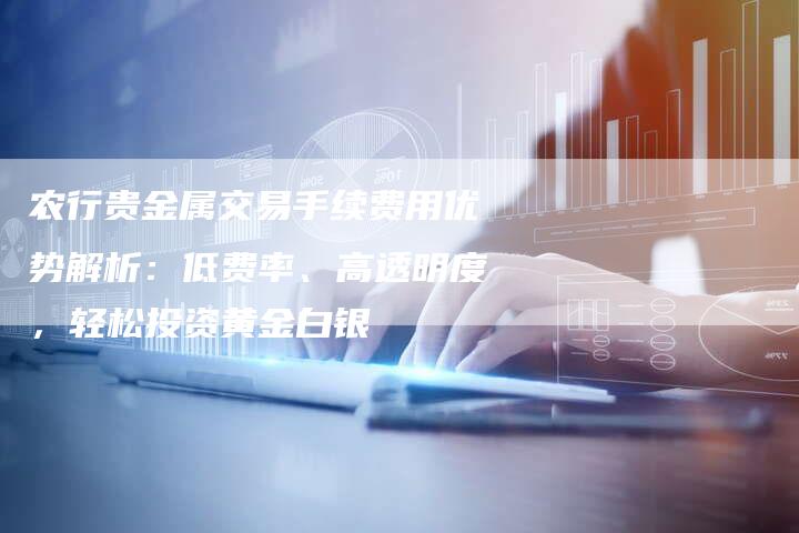 农行贵金属交易手续费用优势解析：低费率、高透明度，轻松投资黄金白银