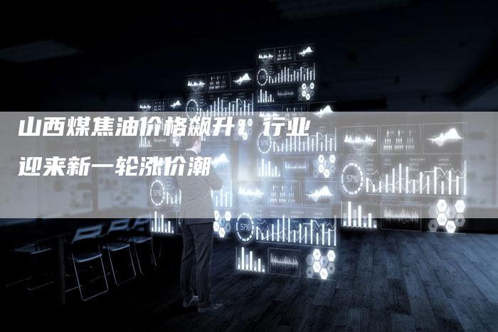 山西煤焦油价格飙升！行业迎来新一轮涨价潮
