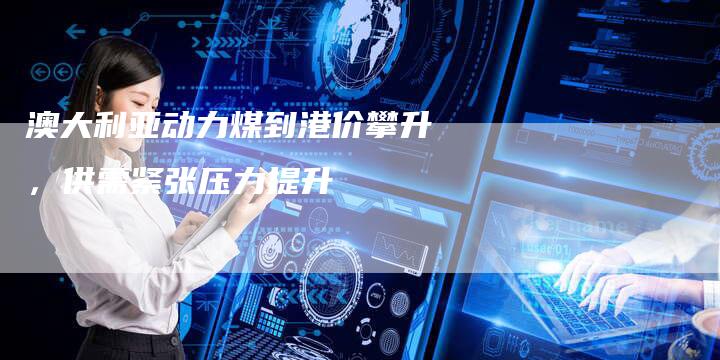澳大利亚动力煤到港价攀升，供需紧张压力提升