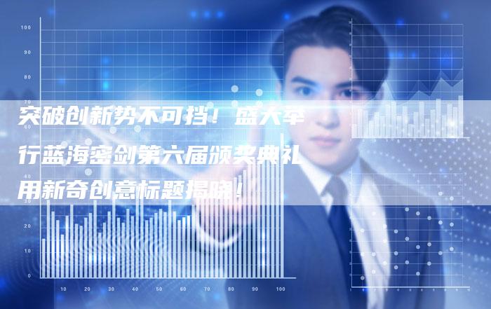 突破创新势不可挡！盛大举行蓝海密剑第六届颁奖典礼用新奇创意标题揭晓！