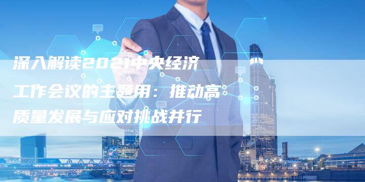 深入解读2021中央经济工作会议的主题用：推动高质量发展与应对挑战并行