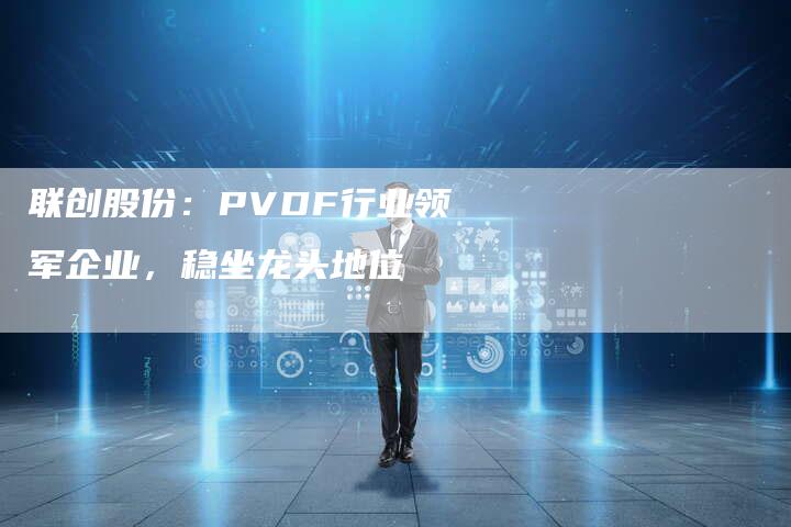 联创股份：PVDF行业领军企业，稳坐龙头地位