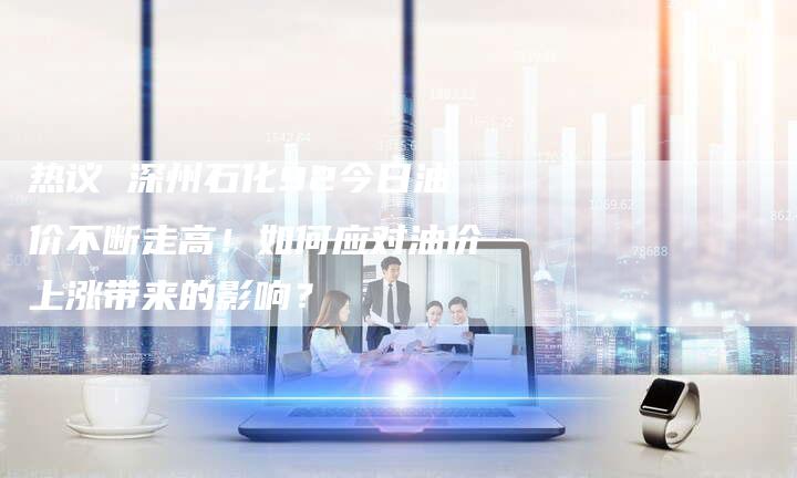 热议 深州石化92今日油价不断走高！如何应对油价上涨带来的影响？