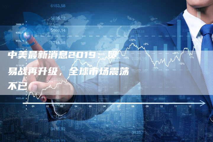 中美最新消息2019：贸易战再升级，全球市场震荡不已