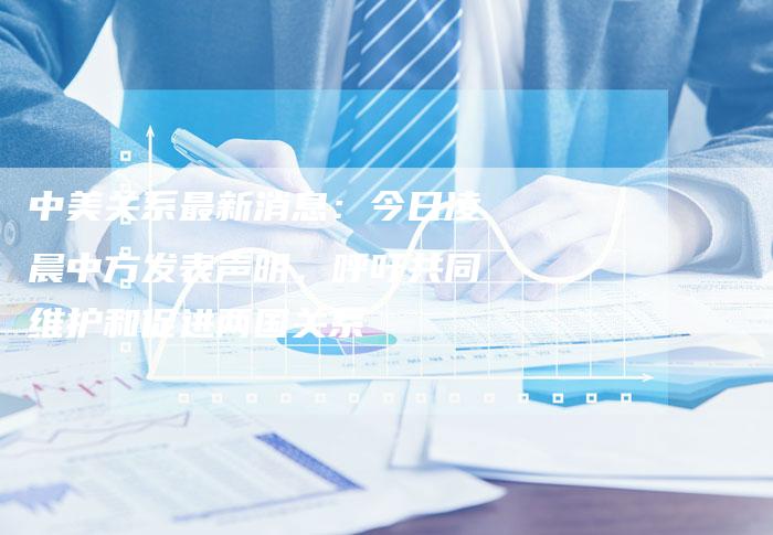 中美关系最新消息：今日凌晨中方发表声明，呼吁共同维护和促进两国关系