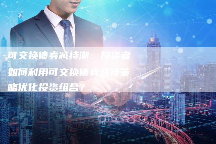 可交换债券减持潮：投资者如何利用可交换债券减持策略优化投资组合？