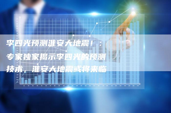 李四光预测淮安大地震！：专家独家揭示李四光的预测技术，淮安大地震或将来临