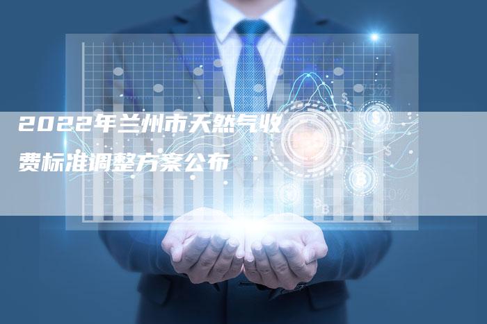 2022年兰州市天然气收费标准调整方案公布