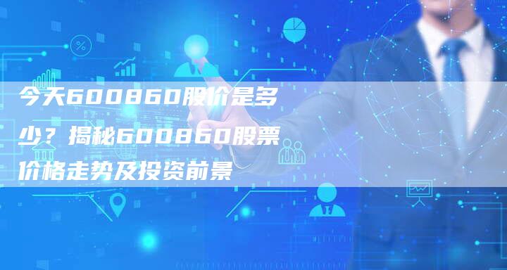 今天600860股价是多少？揭秘600860股票价格走势及投资前景