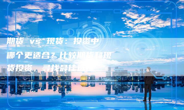 期货 vs 现货：投资中哪个更适合？比较期货和现货投资，寻找最佳选择