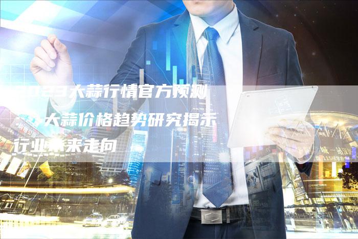 2023大蒜行情官方预测： 大蒜价格趋势研究揭示行业未来走向