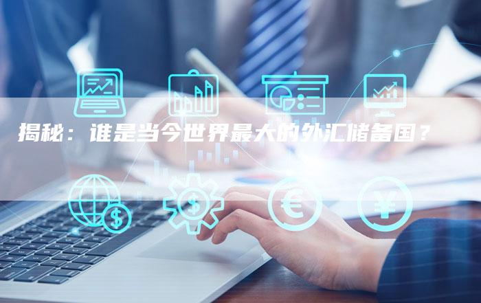 揭秘：谁是当今世界最大的外汇储备国？