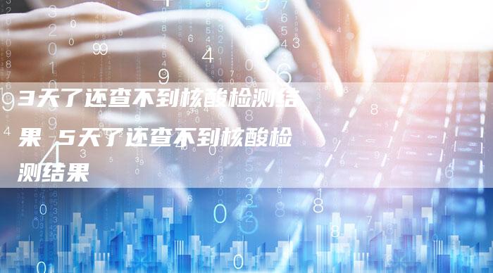 3天了还查不到核酸检测结果 5天了还查不到核酸检测结果