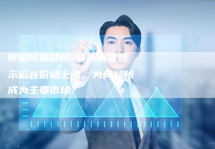 粳稻价格郑州-最新调查显示稻谷价格上涨，为何郑州成为主要市场？