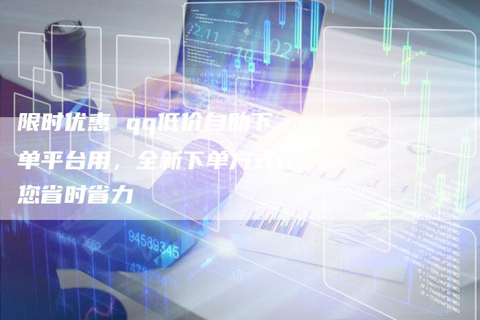 限时优惠 qq低价自助下单平台用，全新下单方式让您省时省力