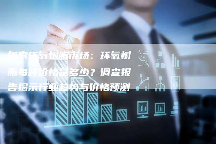 探索环氧树脂市场：环氧树脂每吨价格是多少？调查报告揭示行业趋势与价格预测