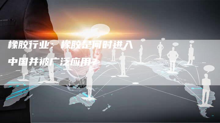 橡胶行业：橡胶是何时进入中国并被广泛应用？