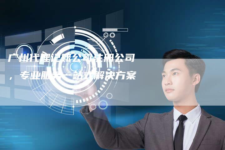 广州代理记账公司注册公司，专业服务一站式解决方案