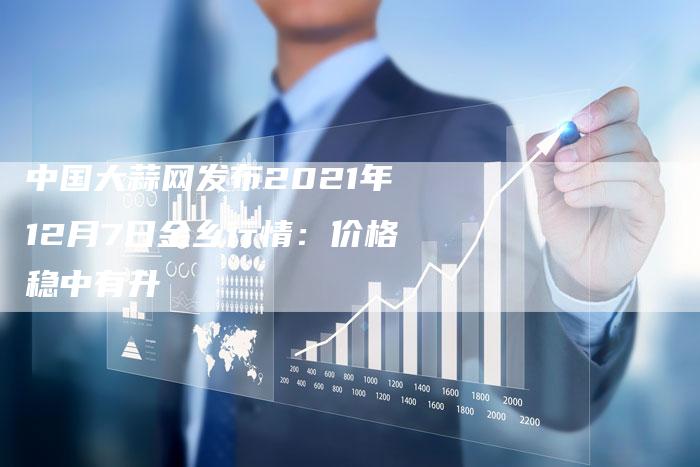 中国大蒜网发布2021年12月7日金乡行情：价格稳中有升