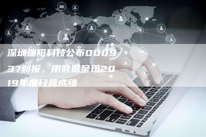 深圳瑞阳科技公布000937财报，用数据呈现2019年度经营成绩
