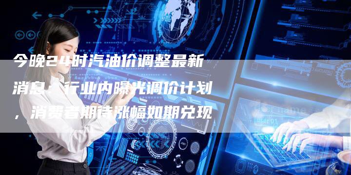 今晚24时汽油价调整最新消息：行业内曝光调价计划，消费者期待涨幅如期兑现