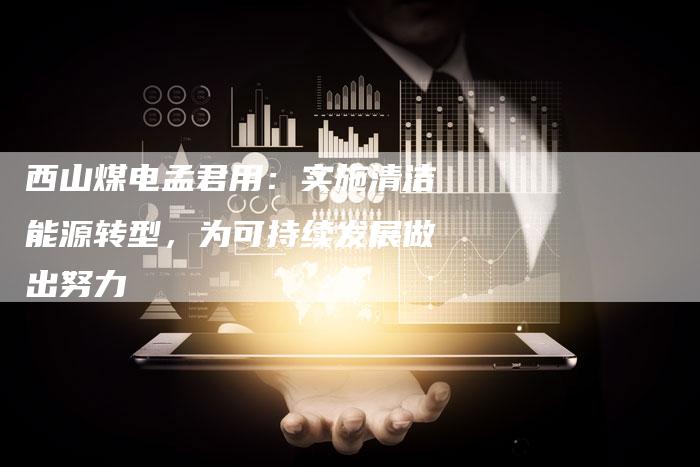 西山煤电孟君用：实施清洁能源转型，为可持续发展做出努力