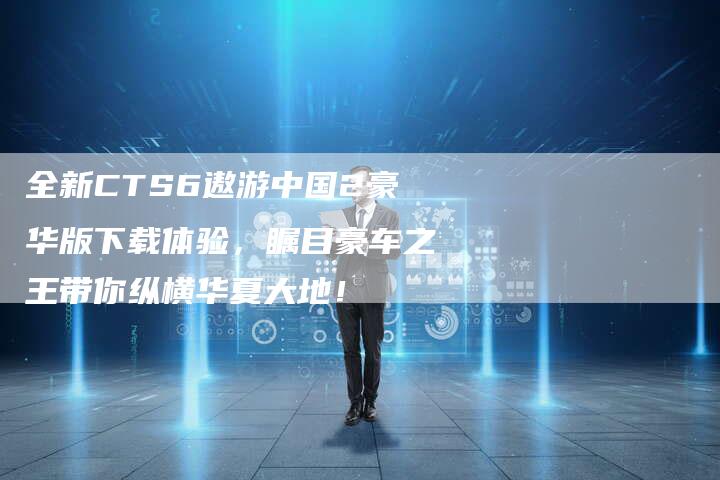 全新CTS6遨游中国2豪华版下载体验，瞩目豪车之王带你纵横华夏大地！