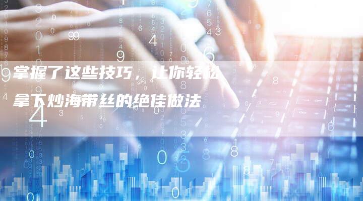 掌握了这些技巧，让你轻松拿下炒海带丝的绝佳做法