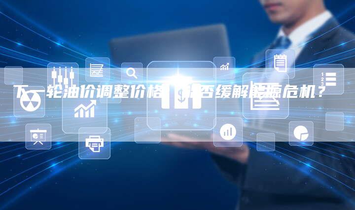 下一轮油价调整价格：能否缓解能源危机？