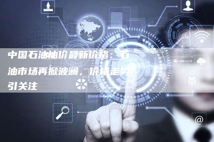 中国石油油价最新价格：石油市场再掀波澜，价格走势引关注