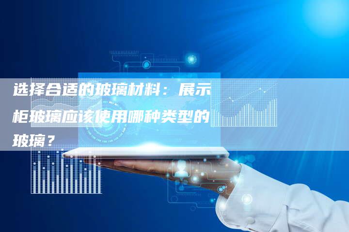 选择合适的玻璃材料：展示柜玻璃应该使用哪种类型的玻璃？