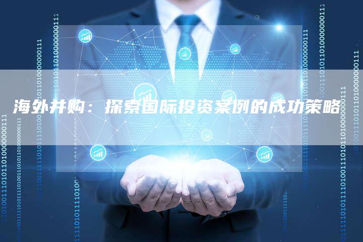 海外并购：探索国际投资案例的成功策略