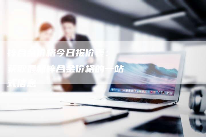 锌合金价格今日报价表： 获取最新锌合金价格的一站式信息