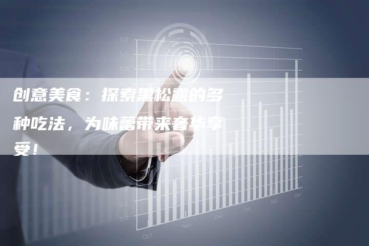 创意美食：探索黑松露的多种吃法，为味蕾带来奢华享受！