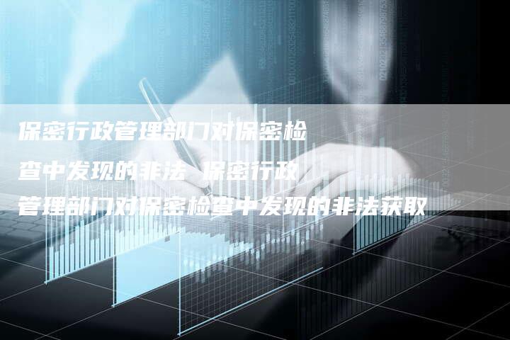 保密行政管理部门对保密检查中发现的非法 保密行政管理部门对保密检查中发现的非法获取