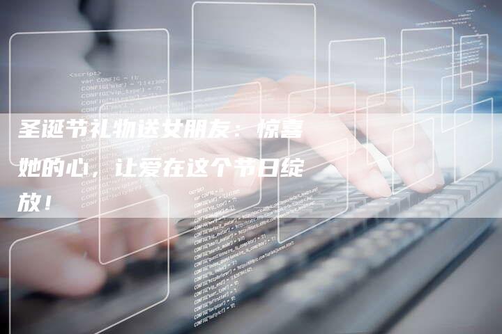圣诞节礼物送女朋友：惊喜她的心，让爱在这个节日绽放！